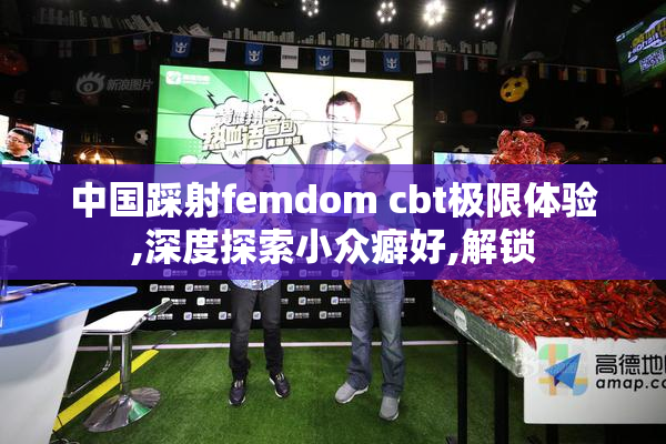 中国踩射femdom cbt极限体验,深度探索小众癖好,解锁