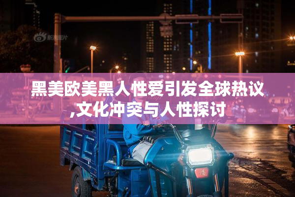黑美欧美黑人性爱引发全球热议,文化冲突与人性探讨