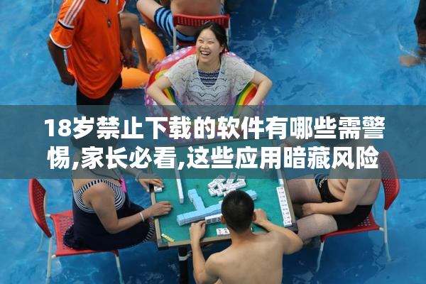 18岁禁止下载的软件有哪些需警惕,家长必看,这些应用暗藏风险