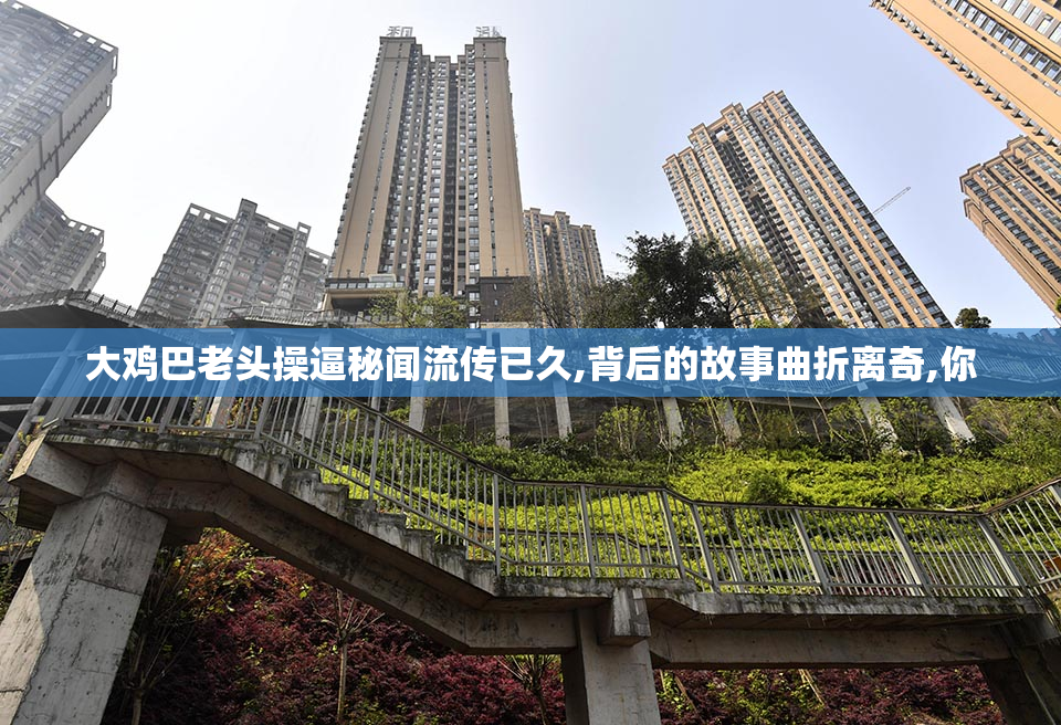 大鸡巴老头操逼秘闻流传已久,背后的故事曲折离奇,你