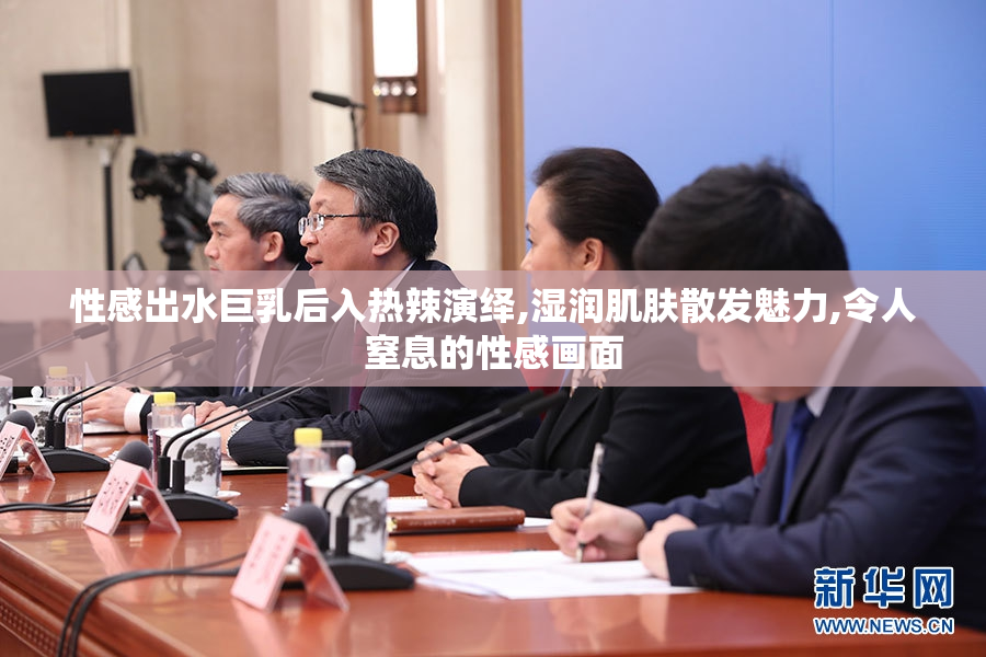 性感出水巨乳后入热辣演绎,湿润肌肤散发魅力,令人窒息的性感画面