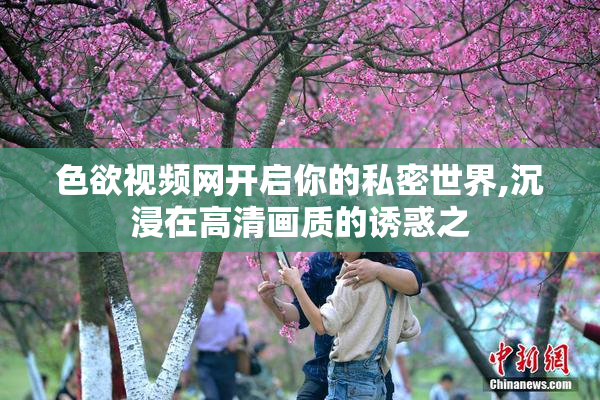 色欲视频网开启你的私密世界,沉浸在高清画质的诱惑之