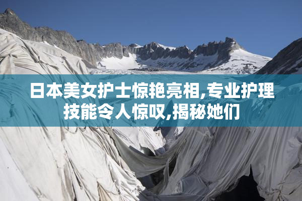 日本美女护士惊艳亮相,专业护理技能令人惊叹,揭秘她们