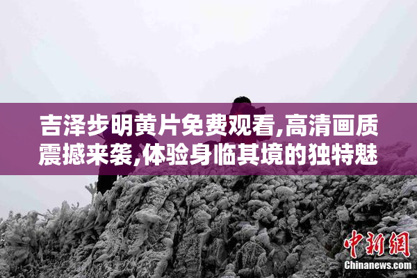 吉泽步明黄片免费观看,高清画质震撼来袭,体验身临其境的独特魅力