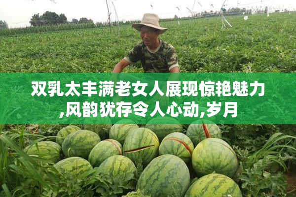 双乳太丰满老女人展现惊艳魅力,风韵犹存令人心动,岁月