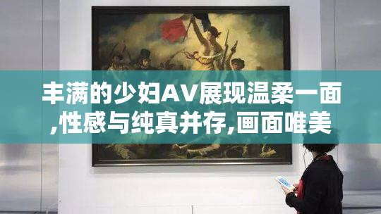 丰满的少妇AV展现温柔一面,性感与纯真并存,画面唯美