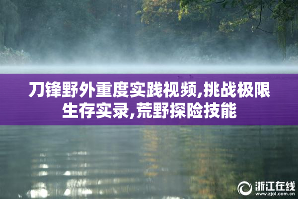 刀锋野外重度实践视频,挑战极限生存实录,荒野探险技能