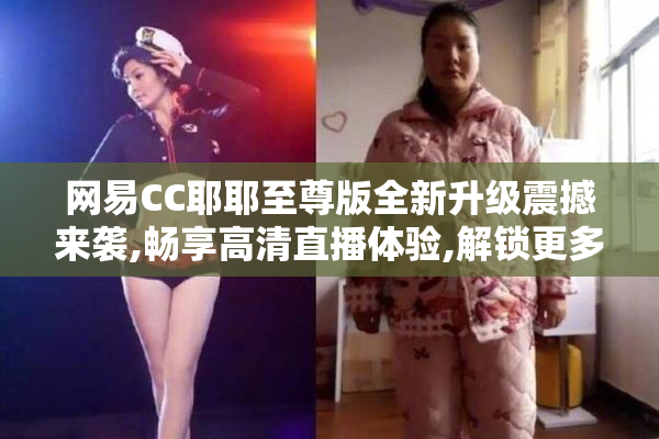 网易CC耶耶至尊版全新升级震撼来袭,畅享高清直播体验,解锁更多