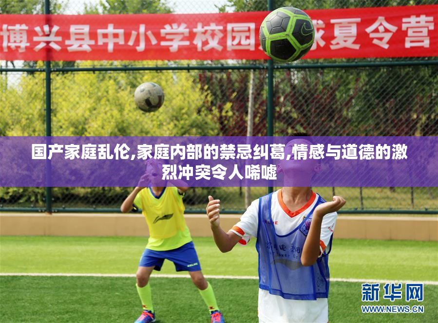 国产家庭乱伦,家庭内部的禁忌纠葛,情感与道德的激烈冲突令人唏嘘