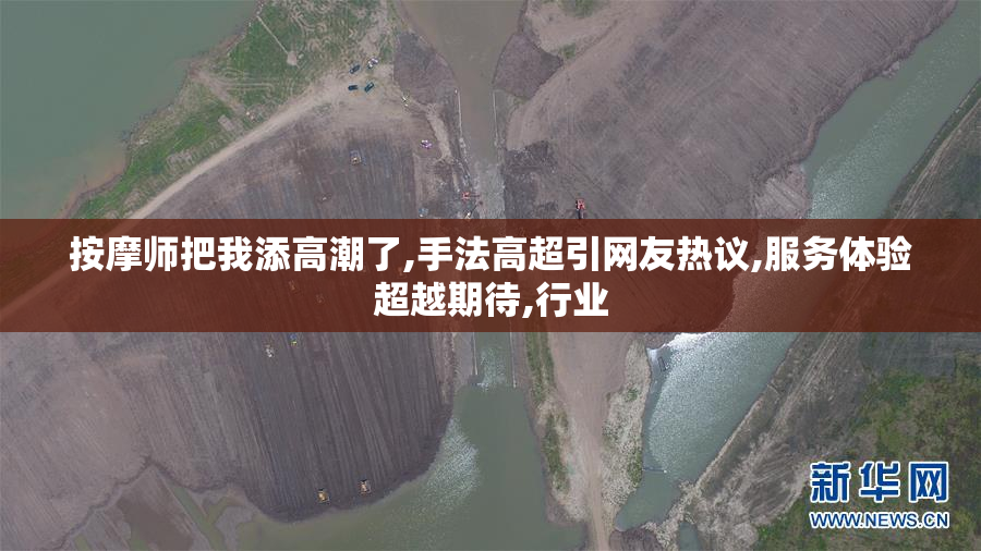 按摩师把我添高潮了,手法高超引网友热议,服务体验超越期待,行业
