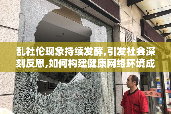 乱社伦现象持续发酵,引发社会深刻反思,如何构建健康网络环境成焦点