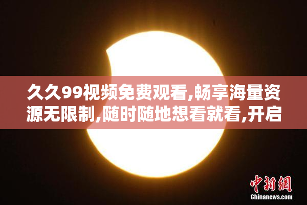 久久99视频免费观看,畅享海量资源无限制,随时随地想看就看,开启你