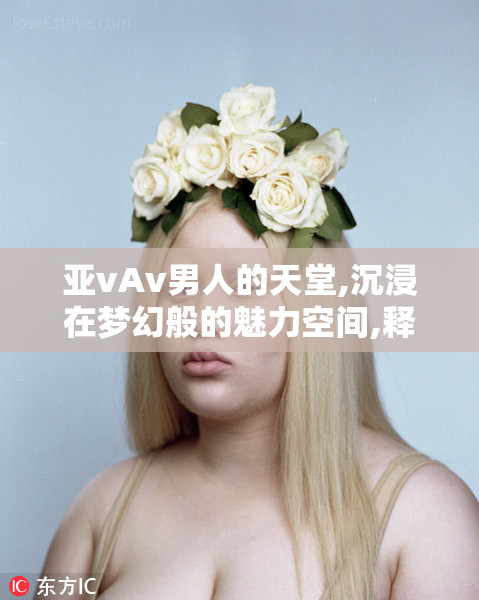 亚vAv男人的天堂,沉浸在梦幻般的魅力空间,释放内心的