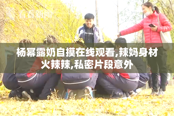 杨幂露奶自摸在线观看,辣妈身材火辣辣,私密片段意外