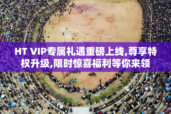 HT VIP专属礼遇重磅上线,尊享特权升级,限时惊喜福利等你来领