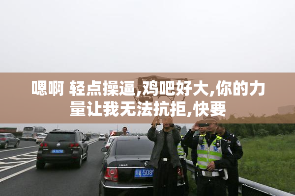 嗯啊 轻点操逼,鸡吧好大,你的力量让我无法抗拒,快要