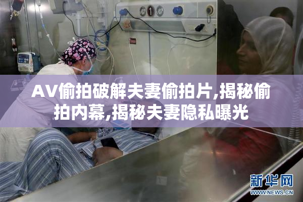 AV偷拍破解夫妻偷拍片,揭秘偷拍内幕,揭秘夫妻隐私曝光