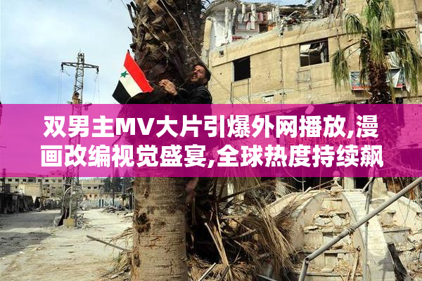 双男主MV大片引爆外网播放,漫画改编视觉盛宴,全球热度持续飙升