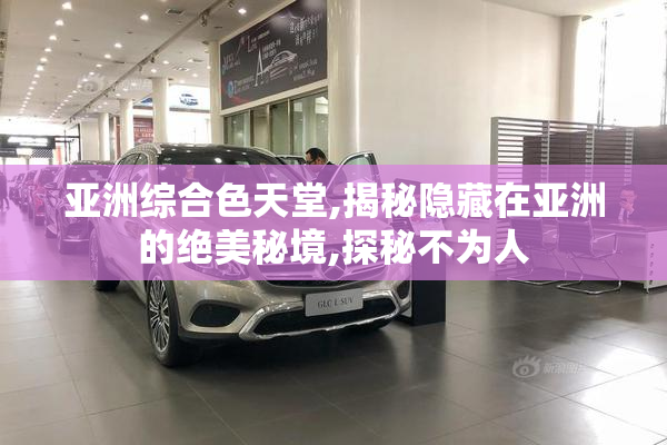 亚洲综合色天堂,揭秘隐藏在亚洲的绝美秘境,探秘不为人