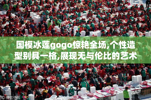 国模冰莲gogo惊艳全场,个性造型别具一格,展现无与伦比的艺术表现