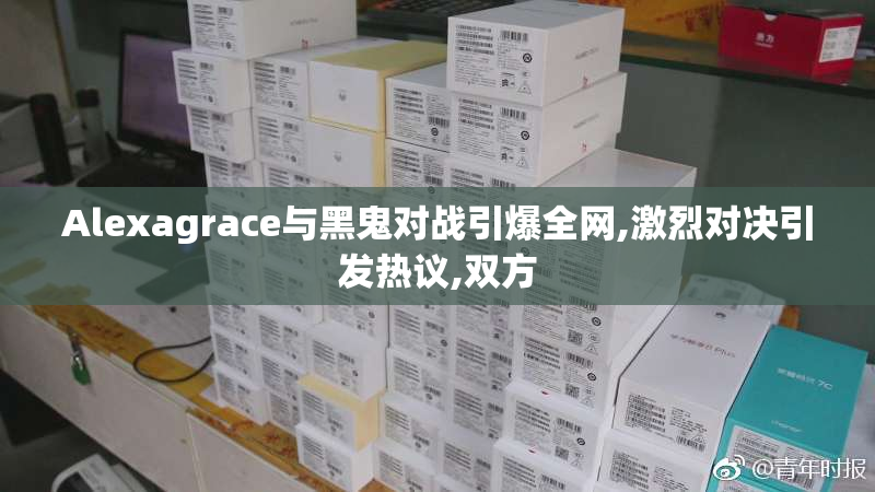 Alexagrace与黑鬼对战引爆全网,激烈对决引发热议,双方