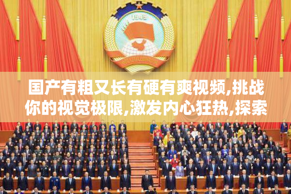 国产有粗又长有硬有爽视频,挑战你的视觉极限,激发内心狂热,探索