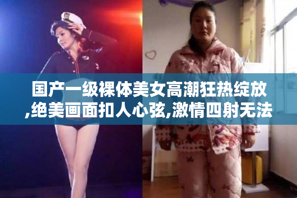 国产一级裸体美女高潮狂热绽放,绝美画面扣人心弦,激情四射无法