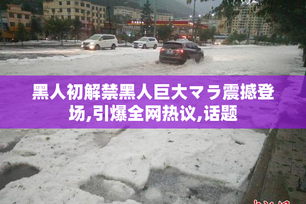 黑人初解禁黑人巨大マラ震撼登场,引爆全网热议,话题