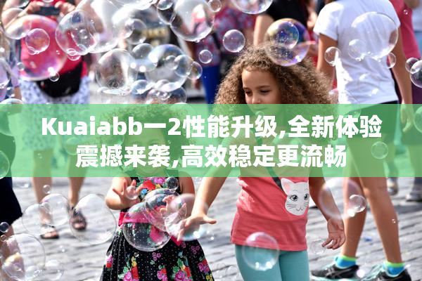 Kuaiabb一2性能升级,全新体验震撼来袭,高效稳定更流畅