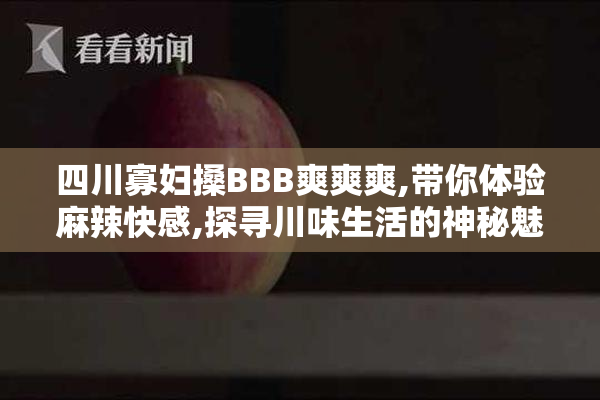 四川寡妇搡BBB爽爽爽,带你体验麻辣快感,探寻川味生活的神秘魅力