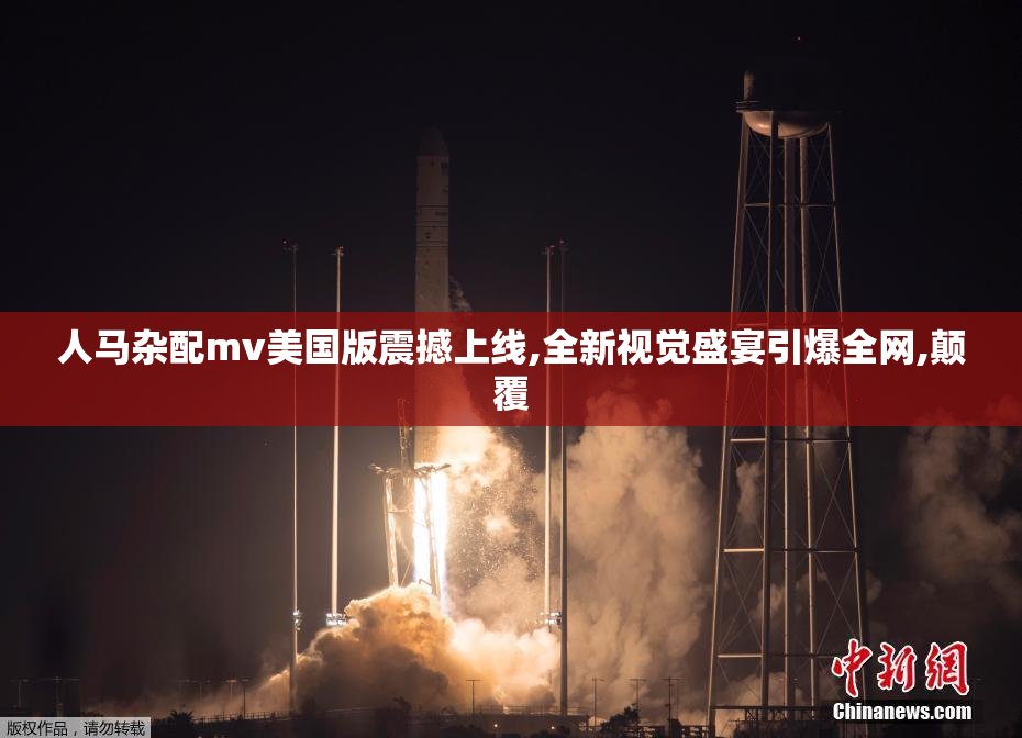 人马杂配mv美国版震撼上线,全新视觉盛宴引爆全网,颠覆