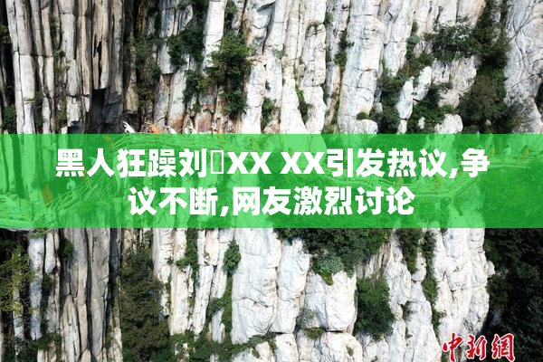 黑人狂躁刘玥XX XX引发热议,争议不断,网友激烈讨论