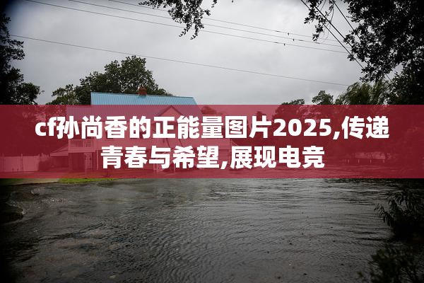 cf孙尚香的正能量图片2025,传递青春与希望,展现电竞