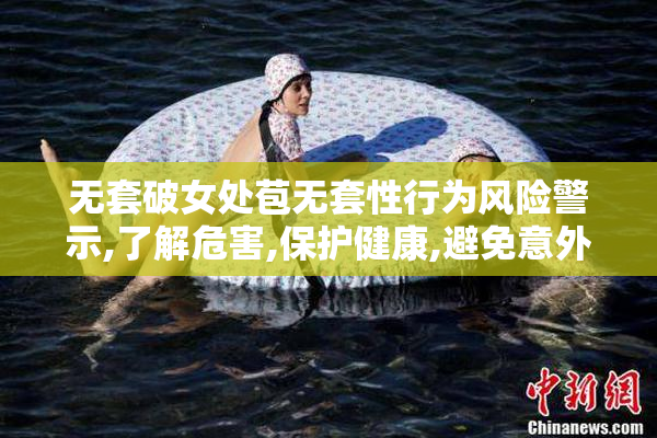 无套破女处苞无套性行为风险警示,了解危害,保护健康,避免意外怀孕