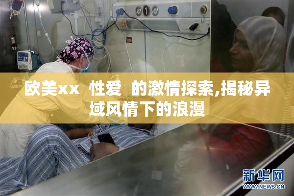 欧美xx  性爱  的激情探索,揭秘异域风情下的浪漫