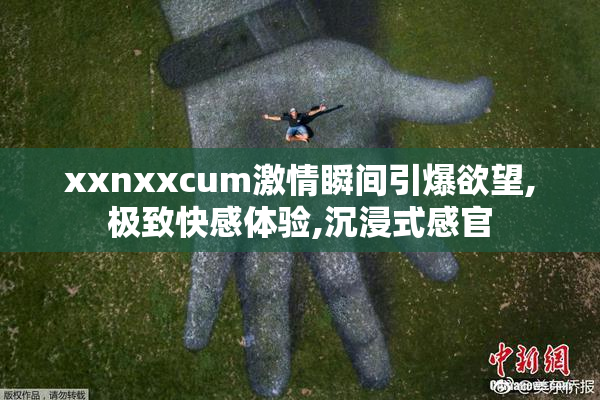 xxnxxcum激情瞬间引爆欲望,极致快感体验,沉浸式感官