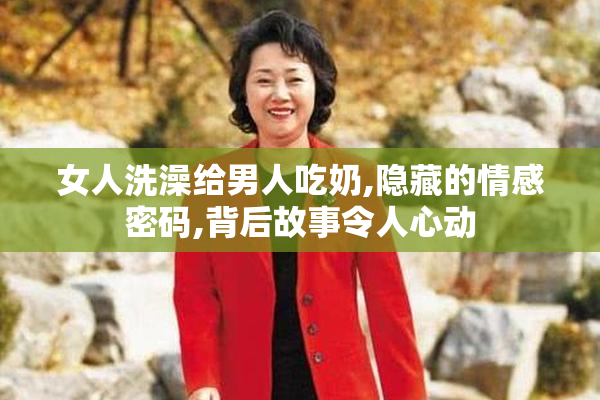 女人洗澡给男人吃奶,隐藏的情感密码,背后故事令人心动