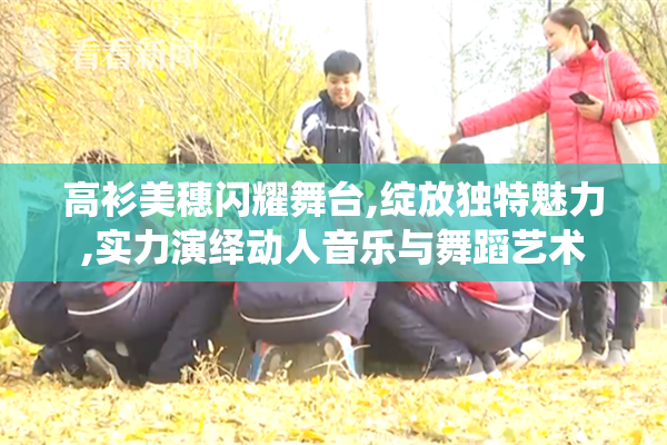 高衫美穗闪耀舞台,绽放独特魅力,实力演绎动人音乐与舞蹈艺术