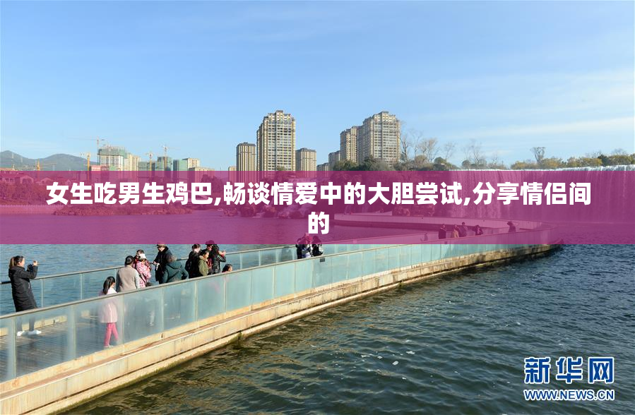 女生吃男生鸡巴,畅谈情爱中的大胆尝试,分享情侣间的