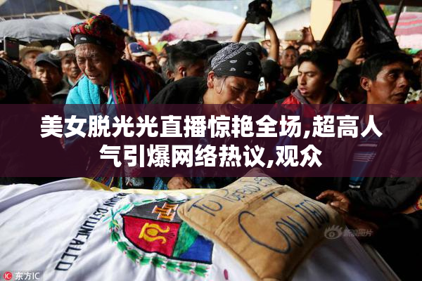 美女脱光光直播惊艳全场,超高人气引爆网络热议,观众
