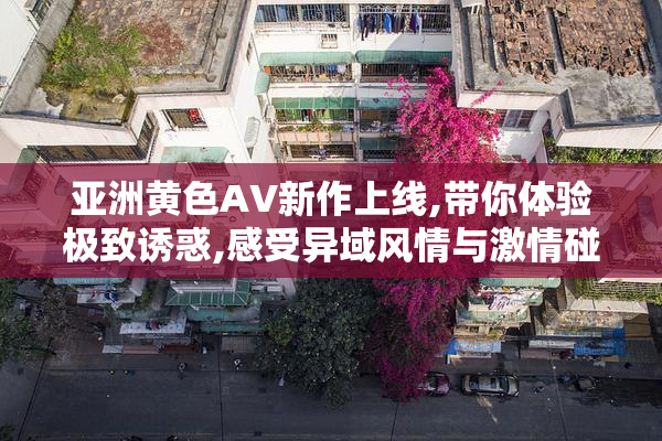 亚洲黄色AV新作上线,带你体验极致诱惑,感受异域风情与激情碰撞