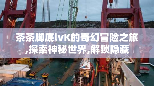 茶茶脚底lvK的奇幻冒险之旅,探索神秘世界,解锁隐藏