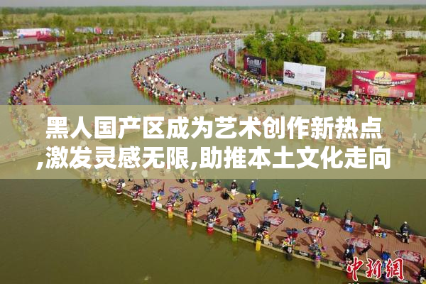 黑人国产区成为艺术创作新热点,激发灵感无限,助推本土文化走向
