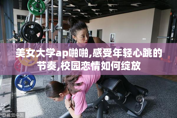 美女大学ap啪啪,感受年轻心跳的节奏,校园恋情如何绽放