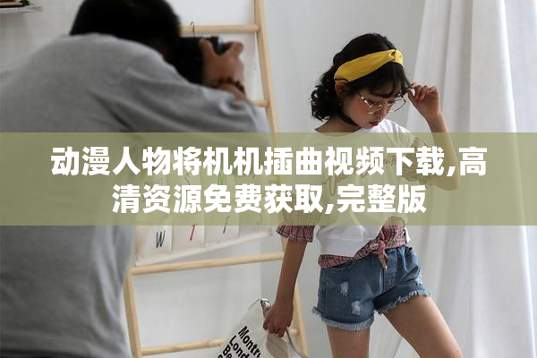 动漫人物将机机插曲视频下载,高清资源免费获取,完整版