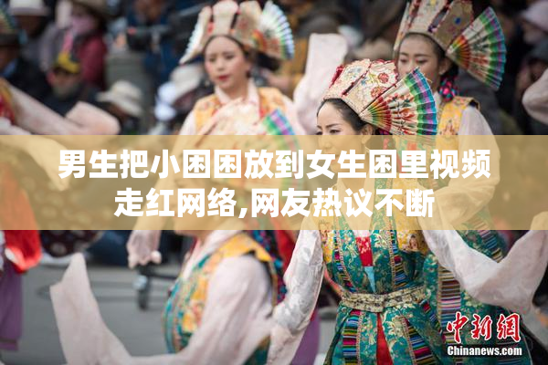 男生把小困困放到女生困里视频走红网络,网友热议不断