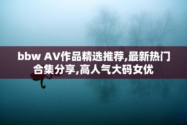 bbw AV作品精选推荐,最新热门合集分享,高人气大码女优