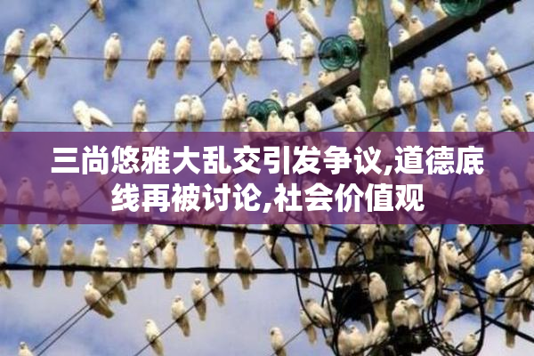 三尚悠雅大乱交引发争议,道德底线再被讨论,社会价值观