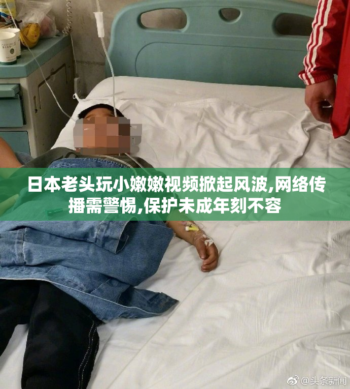 日本老头玩小嫩嫩视频掀起风波,网络传播需警惕,保护未成年刻不容