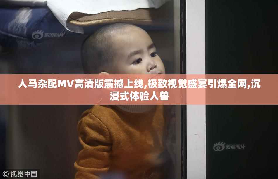 人马杂配MV高清版震撼上线,极致视觉盛宴引爆全网,沉浸式体验人兽